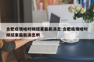 合肥疫情啥时候结束最新消息:合肥疫情啥时候结束最新消息啊