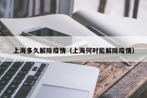 上海多久解除疫情（上海何时能解除疫情）