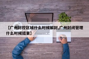 【广州封控区域什么时候解封,广州封闭管理什么时候结束】
