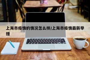 上海市疫情的情况怎么样/上海市疫情最新举措