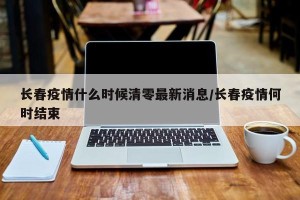 长春疫情什么时候清零最新消息/长春疫情何时结束