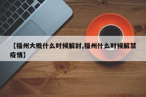 【福州大概什么时候解封,福州什么时候解禁疫情】