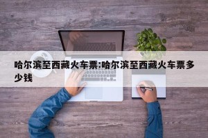 哈尔滨至西藏火车票:哈尔滨至西藏火车票多少钱