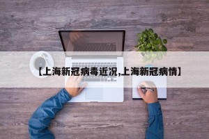 【上海新冠病毒近况,上海新冠病情】
