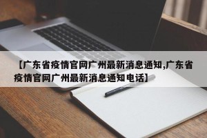 【广东省疫情官网广州最新消息通知,广东省疫情官网广州最新消息通知电话】