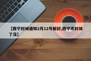 【西宁封城通知2月12号解封,西宁市封城了没】