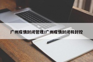 广州疫情封闭管理/广州疫情封闭和封控