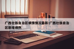 广西壮族自治区病情情况最新:广西壮族自治区新增病例