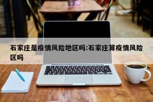 石家庄是疫情风险地区吗:石家庄算疫情风险区吗