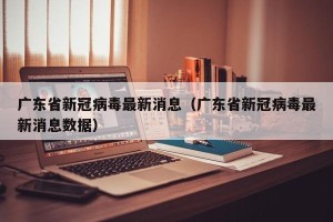 广东省新冠病毒最新消息（广东省新冠病毒最新消息数据）
