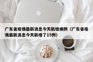 广东省疫情最新消息今天新增病例（广东省疫情最新消息今天新增了15例）