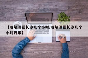 【哈尔滨到长沙几个小时/哈尔滨到长沙几个小时开车】
