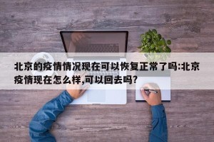 北京的疫情情况现在可以恢复正常了吗:北京疫情现在怎么样,可以回去吗?