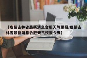 【疫情吉林省最新消息合肥天气预报/疫情吉林省最新消息合肥天气预报今天】