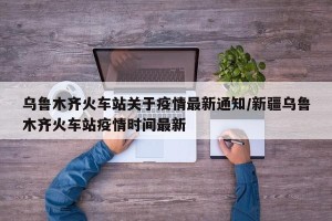 乌鲁木齐火车站关于疫情最新通知/新疆乌鲁木齐火车站疫情时间最新