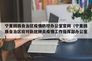 宁夏回族自治区疫情防控办公室官网（宁夏回族自治区应对新冠肺炎疫情工作指挥部办公室）