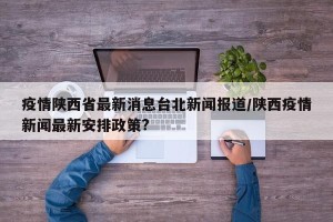 疫情陕西省最新消息台北新闻报道/陕西疫情新闻最新安排政策?