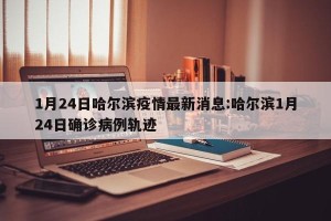 1月24日哈尔滨疫情最新消息:哈尔滨1月24日确诊病例轨迹