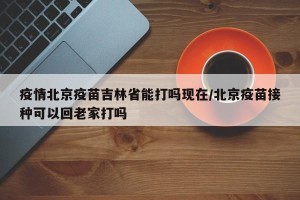 疫情北京疫苗吉林省能打吗现在/北京疫苗接种可以回老家打吗