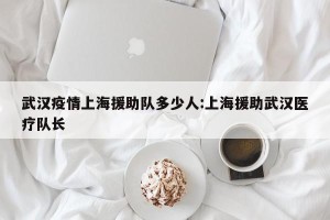 武汉疫情上海援助队多少人:上海援助武汉医疗队长