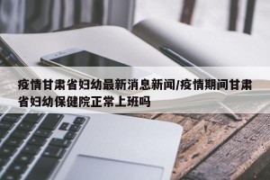 疫情甘肃省妇幼最新消息新闻/疫情期间甘肃省妇幼保健院正常上班吗