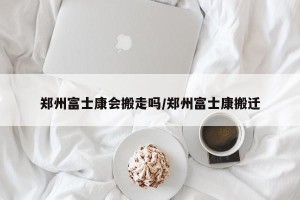 郑州富士康会搬走吗/郑州富士康搬迁