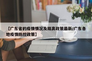 【广东省的疫情情况及隔离政策最新/广东各地疫情防控政策】