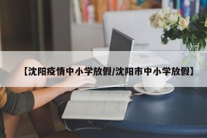 【沈阳疫情中小学放假/沈阳市中小学放假】