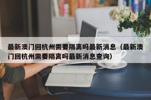 最新澳门回杭州需要隔离吗最新消息（最新澳门回杭州需要隔离吗最新消息查询）