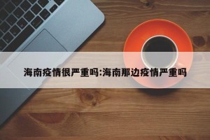 海南疫情很严重吗:海南那边疫情严重吗