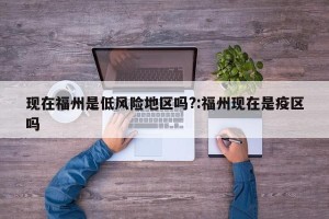 现在福州是低风险地区吗?:福州现在是疫区吗