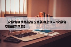 【安徽省疫情最新情况最新消息今天/安徽省疫情最新动态】