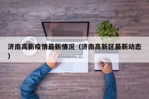 济南高新疫情最新情况（济南高新区最新动态）