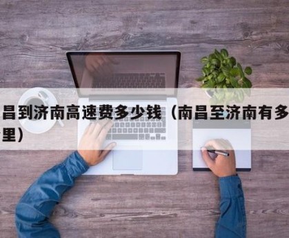 南昌到济南高速费多少钱（南昌至济南有多少公里）