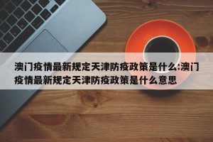 澳门疫情最新规定天津防疫政策是什么:澳门疫情最新规定天津防疫政策是什么意思