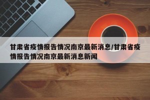 甘肃省疫情报告情况南京最新消息/甘肃省疫情报告情况南京最新消息新闻