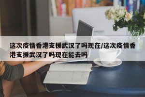 这次疫情香港支援武汉了吗现在/这次疫情香港支援武汉了吗现在能去吗