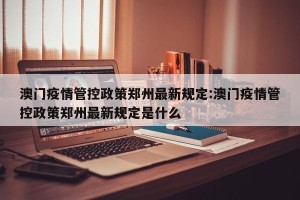 澳门疫情管控政策郑州最新规定:澳门疫情管控政策郑州最新规定是什么