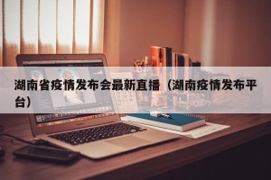 湖南省疫情发布会最新直播（湖南疫情发布平台）