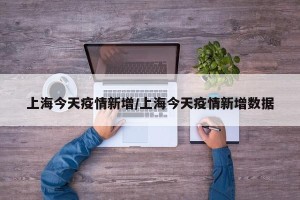 上海今天疫情新增/上海今天疫情新增数据