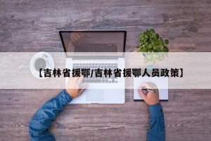 【吉林省援鄂/吉林省援鄂人员政策】