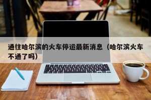 通往哈尔滨的火车停运最新消息（哈尔滨火车不通了吗）