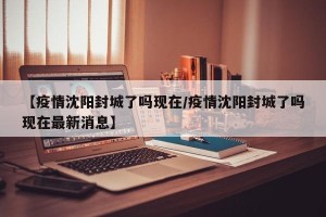 【疫情沈阳封城了吗现在/疫情沈阳封城了吗现在最新消息】