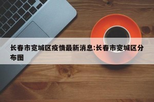 长春市宽城区疫情最新消息:长春市宽城区分布图