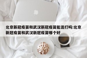 北京新冠疫苗和武汉新冠疫苗能混打吗:北京新冠疫苗和武汉新冠疫苗哪个好