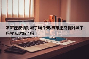 石家庄疫情封城了吗今天:石家庄疫情封城了吗今天封城了吗