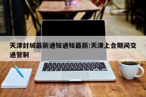 天津封城最新通知通知最新:天津上合期间交通管制