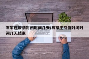 石家庄疫情封闭时间几天/石家庄疫情封闭时间几天结束