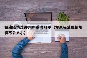 福建疫情比郑州严重吗知乎（专家福建疫情规模不会太小）