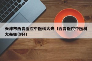 天津市西青医院中医科大夫（西青医院中医科大夫哪位好）